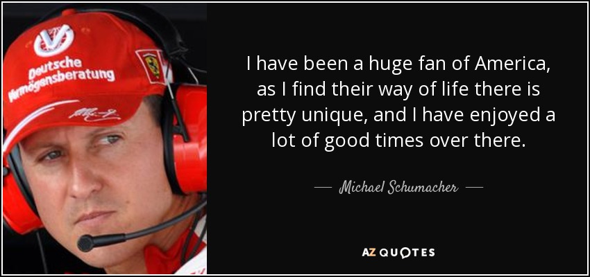 I have been a huge fan of America, as I find their way of life there is pretty unique, and I have enjoyed a lot of good times over there. - Michael Schumacher