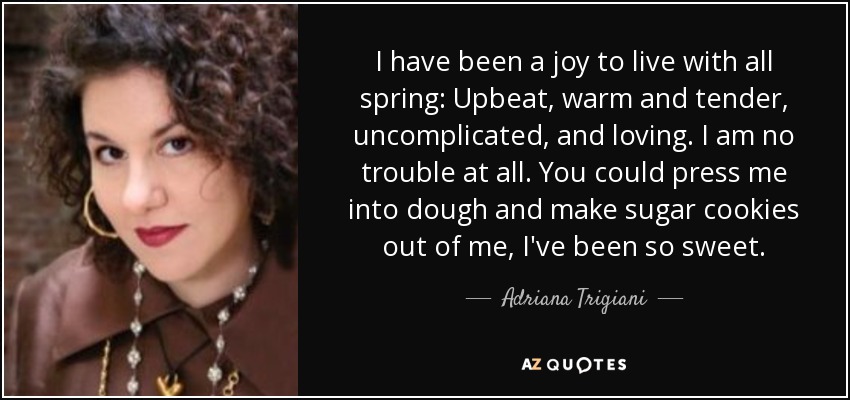 I have been a joy to live with all spring: Upbeat, warm and tender, uncomplicated, and loving. I am no trouble at all. You could press me into dough and make sugar cookies out of me, I've been so sweet. - Adriana Trigiani