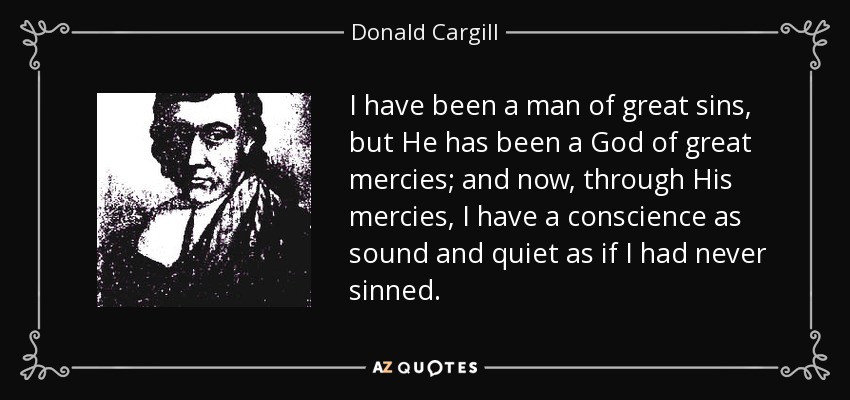 I have been a man of great sins, but He has been a God of great mercies; and now, through His mercies, I have a conscience as sound and quiet as if I had never sinned. - Donald Cargill