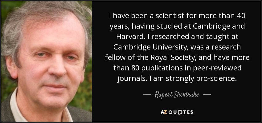 I have been a scientist for more than 40 years, having studied at Cambridge and Harvard. I researched and taught at Cambridge University, was a research fellow of the Royal Society, and have more than 80 publications in peer-reviewed journals. I am strongly pro-science. - Rupert Sheldrake