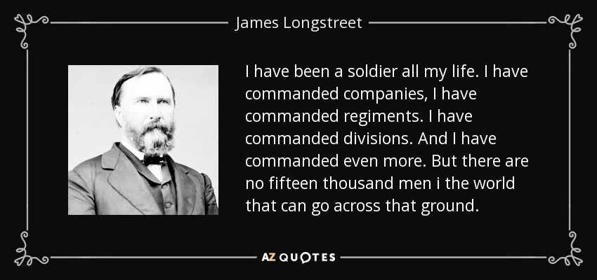 I have been a soldier all my life. I have commanded companies, I have commanded regiments. I have commanded divisions. And I have commanded even more. But there are no fifteen thousand men i the world that can go across that ground. - James Longstreet