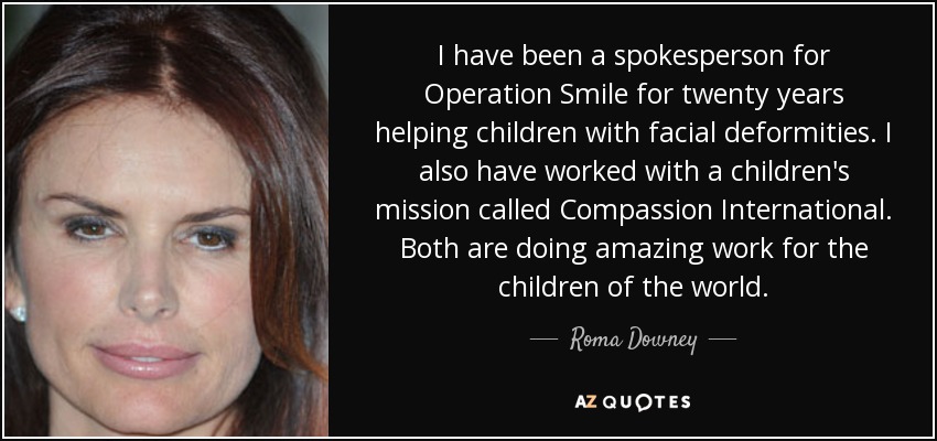 I have been a spokesperson for Operation Smile for twenty years helping children with facial deformities. I also have worked with a children's mission called Compassion International. Both are doing amazing work for the children of the world. - Roma Downey
