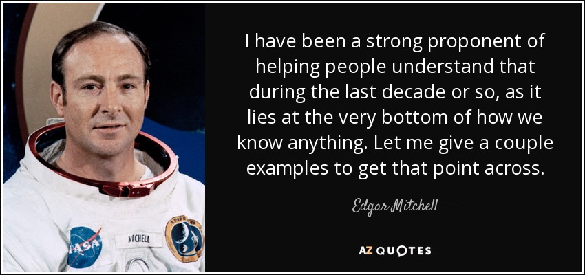 I have been a strong proponent of helping people understand that during the last decade or so, as it lies at the very bottom of how we know anything. Let me give a couple examples to get that point across. - Edgar Mitchell