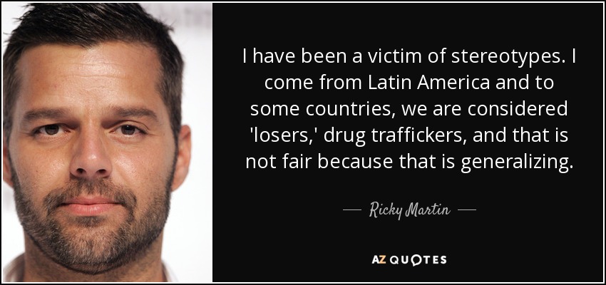 I have been a victim of stereotypes. I come from Latin America and to some countries, we are considered 'losers,' drug traffickers, and that is not fair because that is generalizing. - Ricky Martin