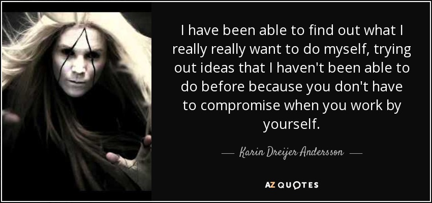 I have been able to find out what I really really want to do myself, trying out ideas that I haven't been able to do before because you don't have to compromise when you work by yourself. - Karin Dreijer Andersson