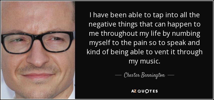 I have been able to tap into all the negative things that can happen to me throughout my life by numbing myself to the pain so to speak and kind of being able to vent it through my music. - Chester Bennington