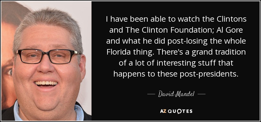 I have been able to watch the Clintons and The Clinton Foundation; Al Gore and what he did post-losing the whole Florida thing. There's a grand tradition of a lot of interesting stuff that happens to these post-presidents. - David Mandel