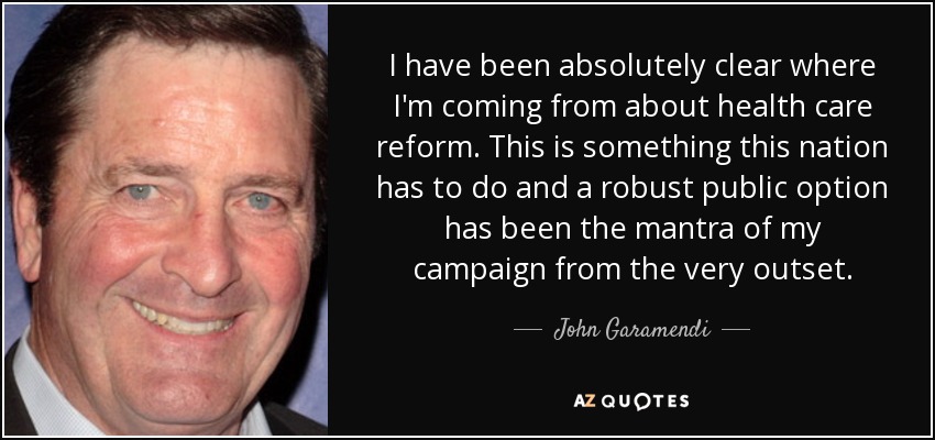 I have been absolutely clear where I'm coming from about health care reform. This is something this nation has to do and a robust public option has been the mantra of my campaign from the very outset. - John Garamendi