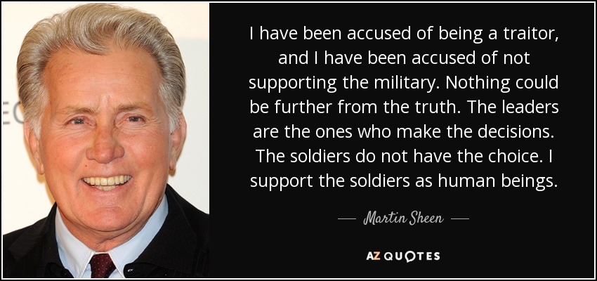 I have been accused of being a traitor, and I have been accused of not supporting the military. Nothing could be further from the truth. The leaders are the ones who make the decisions. The soldiers do not have the choice. I support the soldiers as human beings. - Martin Sheen