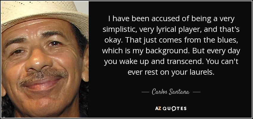 I have been accused of being a very simplistic, very lyrical player, and that's okay. That just comes from the blues, which is my background. But every day you wake up and transcend. You can't ever rest on your laurels. - Carlos Santana