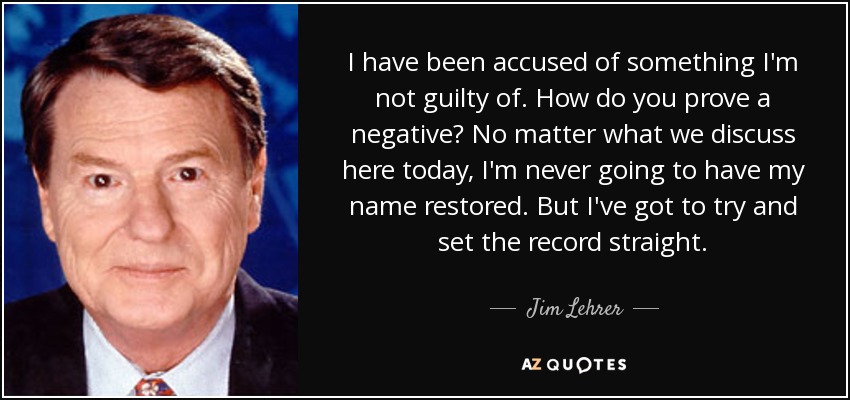 I have been accused of something I'm not guilty of. How do you prove a negative? No matter what we discuss here today, I'm never going to have my name restored. But I've got to try and set the record straight. - Jim Lehrer