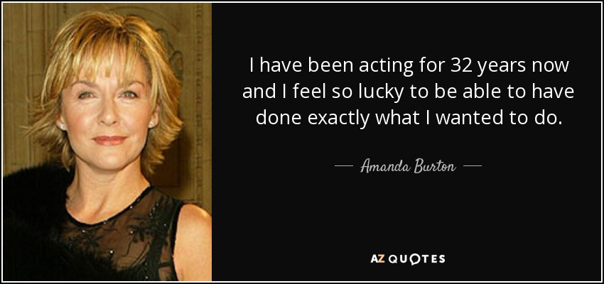 I have been acting for 32 years now and I feel so lucky to be able to have done exactly what I wanted to do. - Amanda Burton