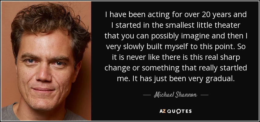 I have been acting for over 20 years and I started in the smallest little theater that you can possibly imagine and then I very slowly built myself to this point. So it is never like there is this real sharp change or something that really startled me. It has just been very gradual. - Michael Shannon