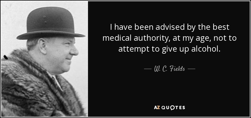 I have been advised by the best medical authority, at my age, not to attempt to give up alcohol. - W. C. Fields