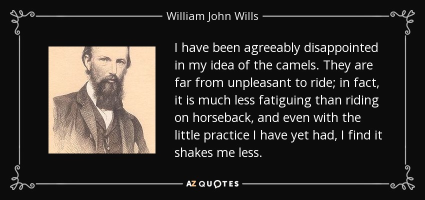 I have been agreeably disappointed in my idea of the camels. They are far from unpleasant to ride; in fact, it is much less fatiguing than riding on horseback, and even with the little practice I have yet had, I find it shakes me less. - William John Wills