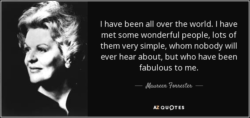 I have been all over the world. I have met some wonderful people, lots of them very simple, whom nobody will ever hear about, but who have been fabulous to me. - Maureen Forrester