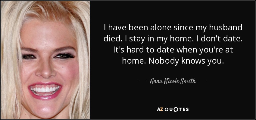 I have been alone since my husband died. I stay in my home. I don't date. It's hard to date when you're at home. Nobody knows you. - Anna Nicole Smith