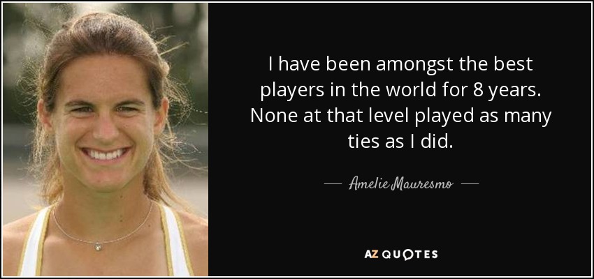 I have been amongst the best players in the world for 8 years. None at that level played as many ties as I did. - Amelie Mauresmo