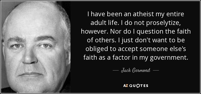 I have been an atheist my entire adult life. I do not proselytize, however. Nor do I question the faith of others. I just don't want to be obliged to accept someone else's faith as a factor in my government. - Jack Germond