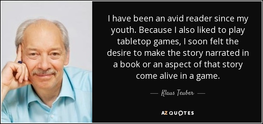 I have been an avid reader since my youth. Because I also liked to play tabletop games, I soon felt the desire to make the story narrated in a book or an aspect of that story come alive in a game. - Klaus Teuber
