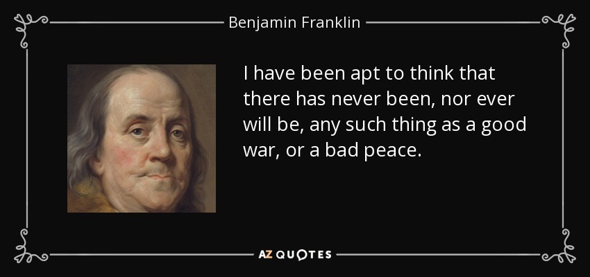 I have been apt to think that there has never been, nor ever will be, any such thing as a good war, or a bad peace. - Benjamin Franklin