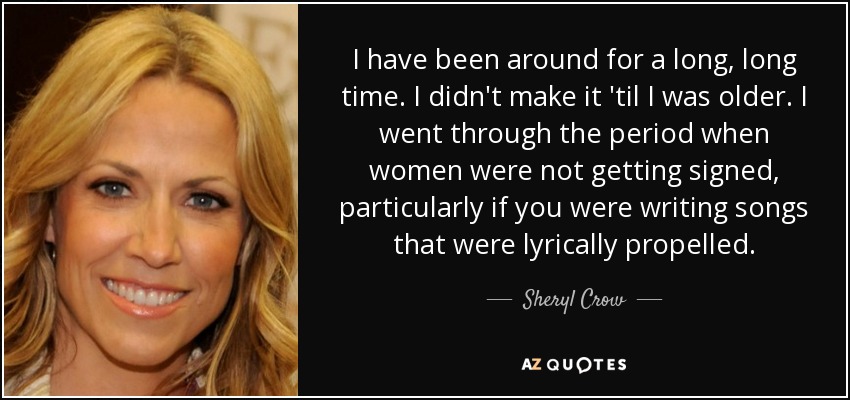 I have been around for a long, long time. I didn't make it 'til I was older. I went through the period when women were not getting signed, particularly if you were writing songs that were lyrically propelled. - Sheryl Crow