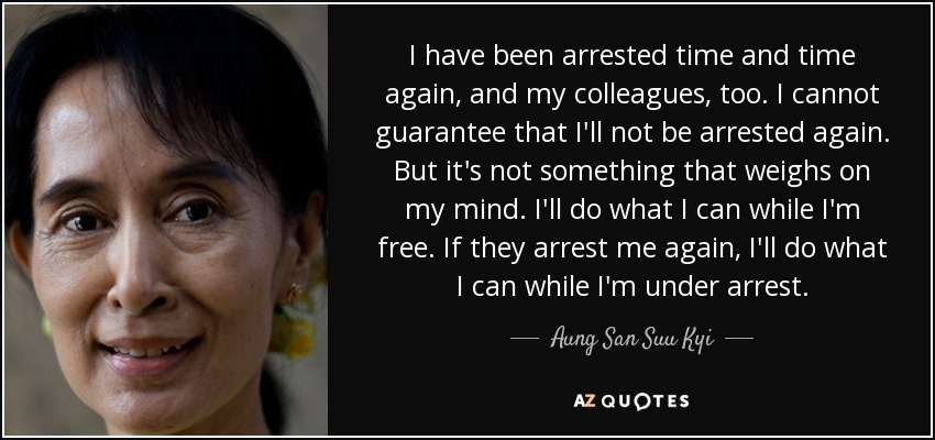 I have been arrested time and time again, and my colleagues, too. I cannot guarantee that I'll not be arrested again. But it's not something that weighs on my mind. I'll do what I can while I'm free. If they arrest me again, I'll do what I can while I'm under arrest. - Aung San Suu Kyi
