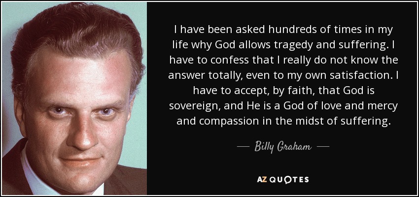 I have been asked hundreds of times in my life why God allows tragedy and suffering. I have to confess that I really do not know the answer totally, even to my own satisfaction. I have to accept, by faith, that God is sovereign, and He is a God of love and mercy and compassion in the midst of suffering. - Billy Graham