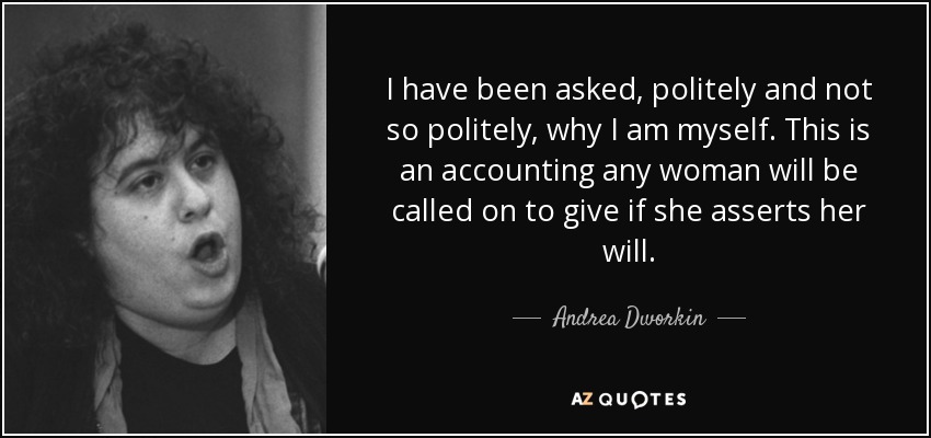 I have been asked, politely and not so politely, why I am myself. This is an accounting any woman will be called on to give if she asserts her will. - Andrea Dworkin