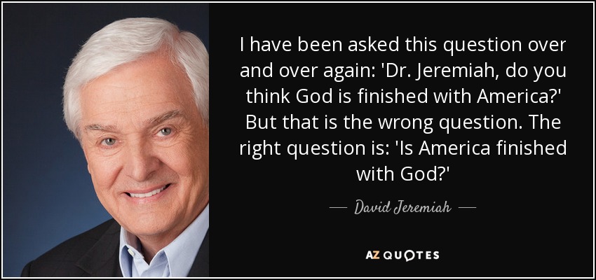 I have been asked this question over and over again: 'Dr. Jeremiah, do you think God is finished with America?' But that is the wrong question. The right question is: 'Is America finished with God?' - David Jeremiah