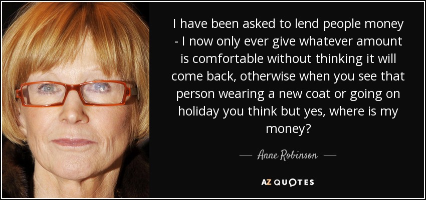 I have been asked to lend people money - I now only ever give whatever amount is comfortable without thinking it will come back, otherwise when you see that person wearing a new coat or going on holiday you think but yes, where is my money? - Anne Robinson