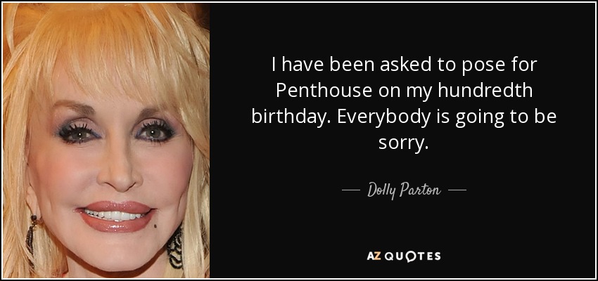 I have been asked to pose for Penthouse on my hundredth birthday. Everybody is going to be sorry. - Dolly Parton
