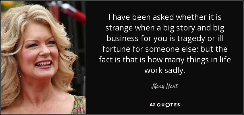I have been asked whether it is strange when a big story and big business for you is tragedy or ill fortune for someone else; but the fact is that is how many things in life work sadly. - Mary Hart