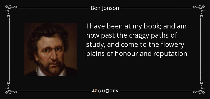I have been at my book; and am now past the craggy paths of study, and come to the flowery plains of honour and reputation - Ben Jonson