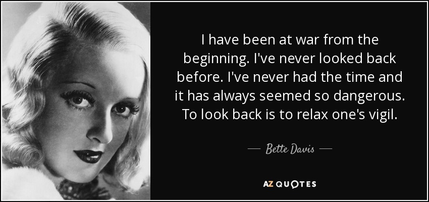 I have been at war from the beginning. I've never looked back before. I've never had the time and it has always seemed so dangerous. To look back is to relax one's vigil. - Bette Davis