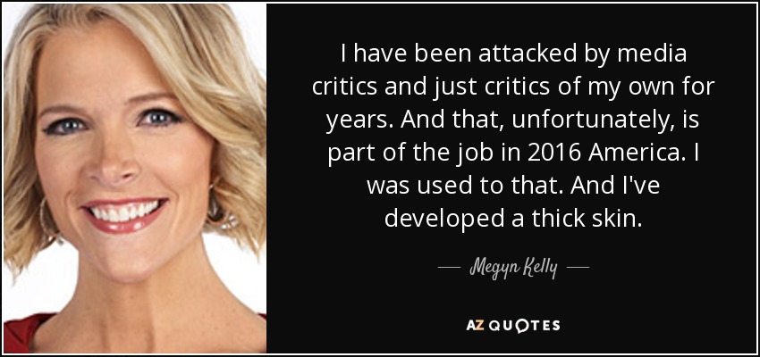 I have been attacked by media critics and just critics of my own for years. And that, unfortunately, is part of the job in 2016 America. I was used to that. And I've developed a thick skin. - Megyn Kelly