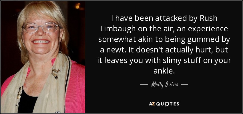 I have been attacked by Rush Limbaugh on the air, an experience somewhat akin to being gummed by a newt. It doesn't actually hurt, but it leaves you with slimy stuff on your ankle. - Molly Ivins