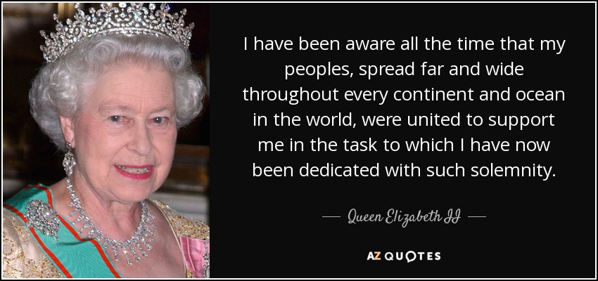 I have been aware all the time that my peoples, spread far and wide throughout every continent and ocean in the world, were united to support me in the task to which I have now been dedicated with such solemnity. - Queen Elizabeth II