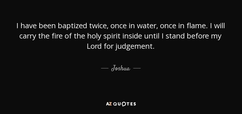 I have been baptized twice, once in water, once in flame. I will carry the fire of the holy spirit inside until I stand before my Lord for judgement. - Joshua