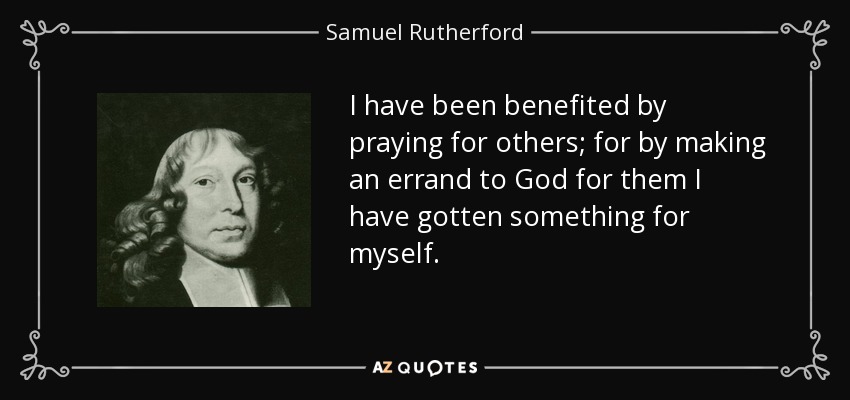 I have been benefited by praying for others; for by making an errand to God for them I have gotten something for myself. - Samuel Rutherford