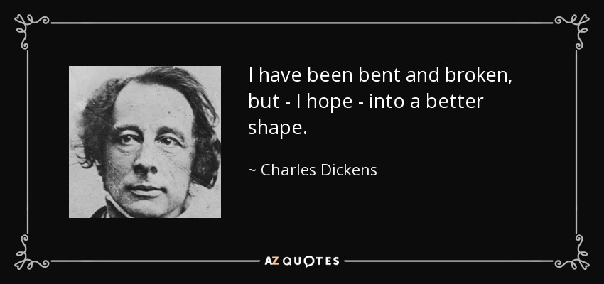 I have been bent and broken, but - I hope - into a better shape. - Charles Dickens