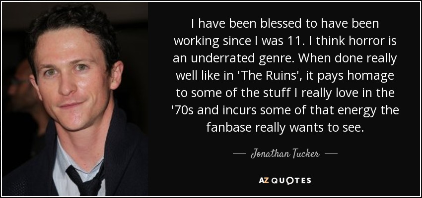 I have been blessed to have been working since I was 11. I think horror is an underrated genre. When done really well like in 'The Ruins', it pays homage to some of the stuff I really love in the '70s and incurs some of that energy the fanbase really wants to see. - Jonathan Tucker