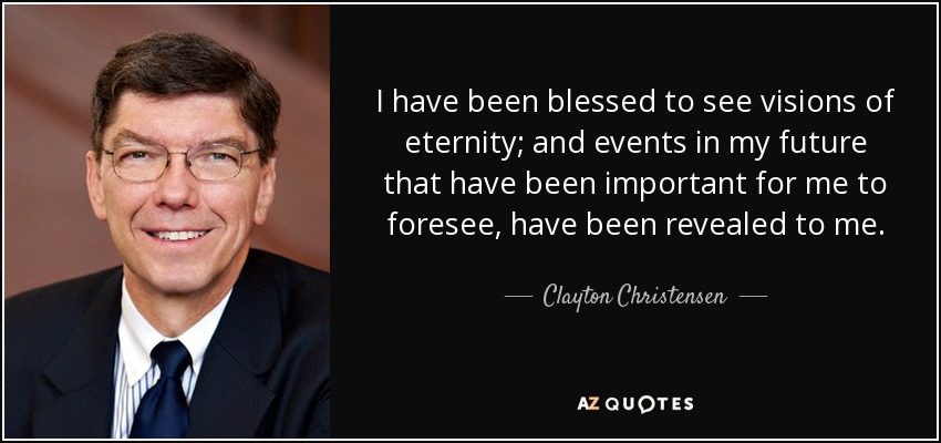 I have been blessed to see visions of eternity; and events in my future that have been important for me to foresee, have been revealed to me. - Clayton Christensen