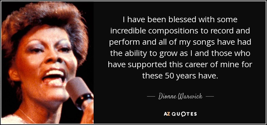 I have been blessed with some incredible compositions to record and perform and all of my songs have had the ability to grow as I and those who have supported this career of mine for these 50 years have. - Dionne Warwick