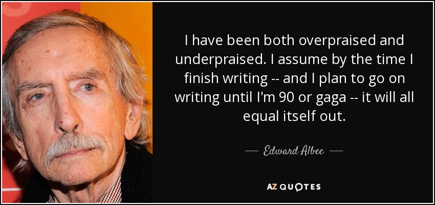 I have been both overpraised and underpraised. I assume by the time I finish writing -- and I plan to go on writing until I'm 90 or gaga -- it will all equal itself out. - Edward Albee