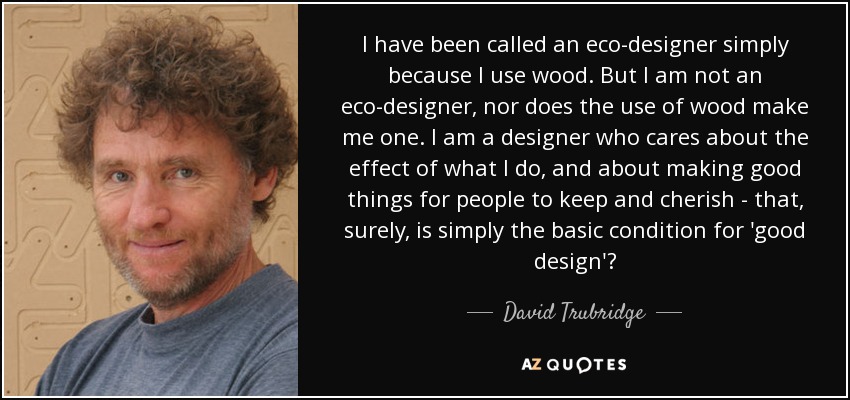 I have been called an eco-designer simply because I use wood. But I am not an eco-designer, nor does the use of wood make me one. I am a designer who cares about the effect of what I do, and about making good things for people to keep and cherish - that, surely, is simply the basic condition for 'good design'? - David Trubridge