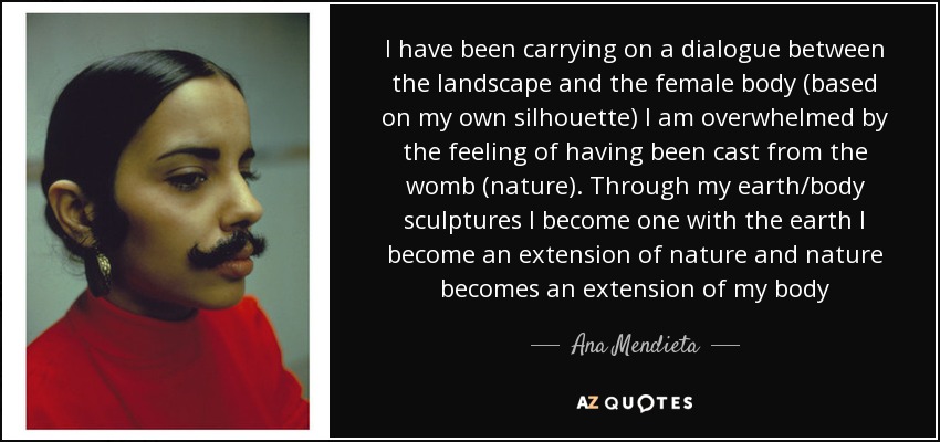 I have been carrying on a dialogue between the landscape and the female body (based on my own silhouette) I am overwhelmed by the feeling of having been cast from the womb (nature). Through my earth/body sculptures I become one with the earth I become an extension of nature and nature becomes an extension of my body - Ana Mendieta