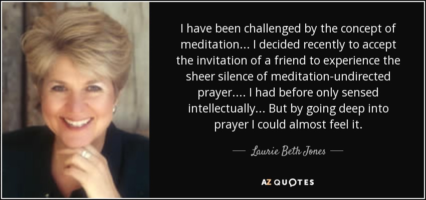 I have been challenged by the concept of meditation ... I decided recently to accept the invitation of a friend to experience the sheer silence of meditation-undirected prayer. ... I had before only sensed intellectually ... But by going deep into prayer I could almost feel it. - Laurie Beth Jones