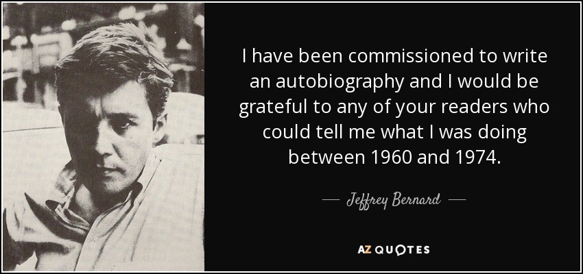 I have been commissioned to write an autobiography and I would be grateful to any of your readers who could tell me what I was doing between 1960 and 1974. - Jeffrey Bernard