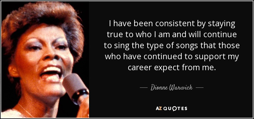 I have been consistent by staying true to who I am and will continue to sing the type of songs that those who have continued to support my career expect from me. - Dionne Warwick